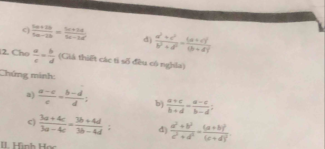  (5a+2b)/5a-2b = (5c+2d)/5c-2d 
d)  (a^3+c^2)/b^3+d^2 =frac (a+c)^2(b+d)^2
2. Chọ  a/c = b/d  (Giả thiết các tỉ số đều có nghĩa) 
Chứng minh: 
a)  (a-c)/c = (b-d)/d ;  (a+c)/b+d = (a-c)/b-d ; 
b) 
c)  (3a+4c)/3a-4c = (3b+4d)/3b-4d ; 
d)  (a^2+b^2)/c^2+d^2 =frac (a+b)^2(c+d)^2. 
IL Hình Học