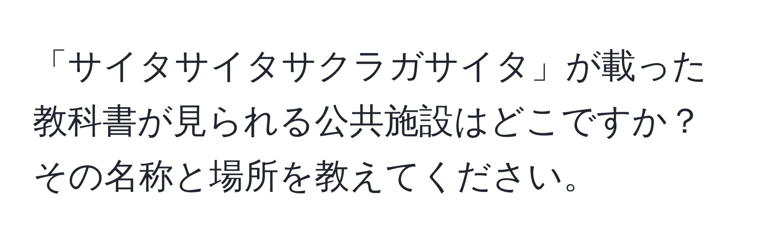 「サイタサイタサクラガサイタ」が載った教科書が見られる公共施設はどこですか？その名称と場所を教えてください。