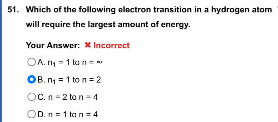 Which of the following electron transition in a hydrogen atom
will require the largest amount of energy.
Your Answer: × Incorrect
A. n_1=1 to n=∈fty
B. n_1=1 to n=2
C. n=2 to n=4
D. n=1 to n=4