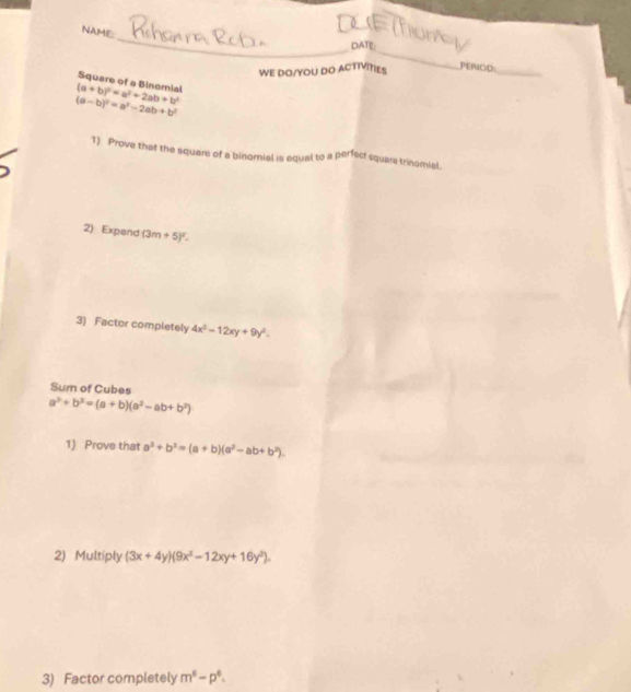 NAME: 
_DLETom 
_ 
DATE: 
WE DO/YOU DO ACTIVITIES PEROD_ 
Square of a Binomial
(a+b)^2=a^2+2ab+b^2
(a-b)^2=a^2-2ab+b^2
1) Prove that the square of a binomial is equal to a perfect square trinomial. 
2) Expand (3 (m+5)^2. 
3) Factor completely 4x^2-12xy+9y^2. 
Sum of Cubes
a^2+b^2=(a+b)(a^2-ab+b^2)
1) Prove that a^3+b^3=(a+b)(a^2-ab+b^2). 
2) Multiply (3x+4y)(9x^2-12xy+16y^2). 
3) Factor completely m^6-p^6.