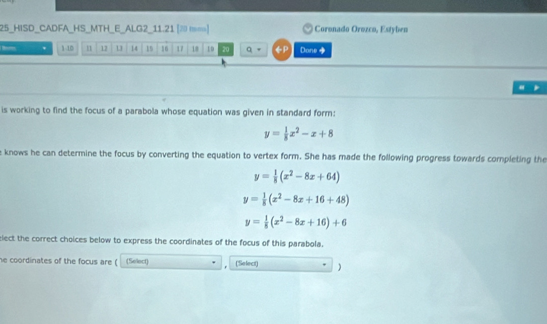 25_HISD_CADFA_HS_MTH_E_ALG2_11.21 [20 ms) Coronado Orozco, Estyben 
1- 10 11 12 13 14 19 16 17 18 10 20 q 。 Done 
is working to find the focus of a parabola whose equation was given in standard form:
y= 1/8 x^2-x+8
e knows he can determine the focus by converting the equation to vertex form. She has made the following progress towards completing the
y= 1/8 (x^2-8x+64)
y= 1/8 (x^2-8x+16+48)
y= 1/8 (x^2-8x+16)+6
elect the correct choices below to express the coordinates of the focus of this parabola. 
he coordinates of the focus are ( (Select) (Select) 
)