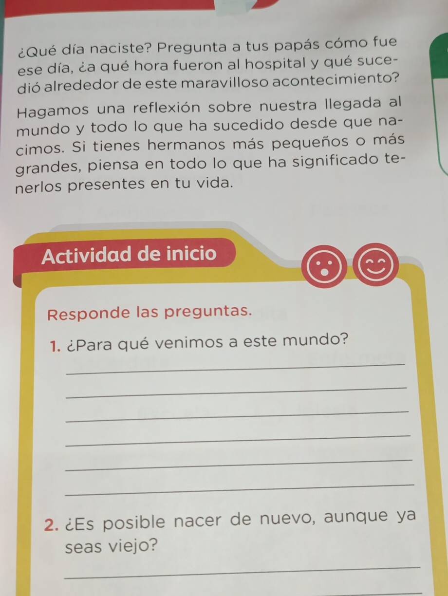 ¿Qué día naciste? Pregunta a tus papás cómo fue 
ese día, ¿a qué hora fueron al hospital y qué suce- 
dió alrededor de este maravilloso acontecimiento? 
Hagamos una reflexión sobre nuestra llegada al 
mundo y todo lo que ha sucedido desde que na- 
cimos. Si tienes hermanos más pequeños o más 
grandes, piensa en todo lo que ha significado te- 
nerlos presentes en tu vida. 
Actividad de inicio 
Responde las preguntas. 
1. ¿Para qué venimos a este mundo? 
_ 
_ 
_ 
_ 
_ 
_ 
2. ¿Es posible nacer de nuevo, aunque ya 
seas viejo? 
_