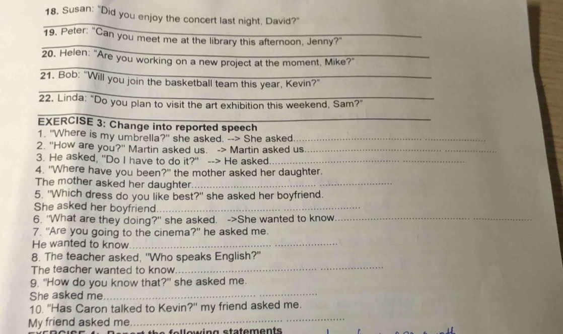 Susan: "Did you enjoy the concert last night, David?" 
_ 
_ 
19. Peter: "Can you meet me at the library this afternoon, Jenny?" 
_ 
20. Helen: “Are you working on a new project at the moment, Mike?" 
_ 
21. Bob: “Will you join the basketball team this year, Kevin?” 
_ 
22. Linda: "Do you plan to visit the art exhibition this weekend, Sam?" 
EXERCISE 3: Change into reported speech 
1. "Where is my umbrella?" she asked. --> She asked_ 
2. "How are you?" Martin asked us. -> Martin asked us_ 
3. He asked, "Do I have to do it?" --> He asked_ 
4. "Where have you been?" the mother asked her daughter. 
The mother asked her daughter._ 
5. "Which dress do you like best?" she asked her boyfriend. 
She asked her boyfriend._ 
6. "What are they doing?" she asked. ->She wanted to know._ 
7. "Are you going to the cinema?" he asked me. 
He wanted to know._ 
8. The teacher asked, "Who speaks English?" 
The teacher wanted to know. 
_ 
9. "How do you know that?" she asked me. 
She asked me_ 
_ 
10. ''Has Caron talked to Kevin' ?'' my friend asked me. 
My friend asked me 
fellewing statements