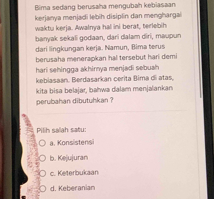 Bima sedang berusaha mengubah kebiasaan
kerjanya menjadi lebih disiplin dan menghargai
waktu kerja. Awalnya hal ini berat, terlebih
banyak sekali godaan, dari dalam diri, maupun
dari lingkungan kerja. Namun, Bima terus
berusaha menerapkan hal tersebut hari demi
hari sehingga akhirnya menjadi sebuah
kebiasaan. Berdasarkan cerita Bima di atas,
kita bisa belajar, bahwa dalam menjalankan
perubahan dibutuhkan ?
Pilih salah satu:
a. Konsistensi
b. Kejujuran
c. Keterbukaan
d. Keberanian