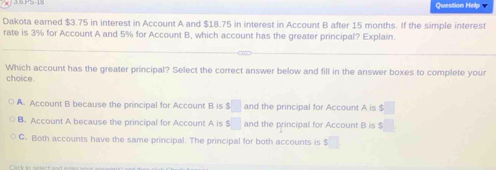 3.6.PS-18 Question Help
Dakota earned $3.75 in interest in Account A and $18.75 in interest in Account B after 15 months. If the simple interest
rate is 3% for Account A and 5% for Account B, which account has the greater principal? Explain.
Which account has the greater principal? Select the correct answer below and fill in the answer boxes to complete your
choice.
A. Account B because the principal for Account B is $□ and the principal for Account A is $□
B. Account A because the principal for Account A is $□ and the principal for Account B is $□.
C. Both accounts have the same principal. The principal for both accounts is 5□.