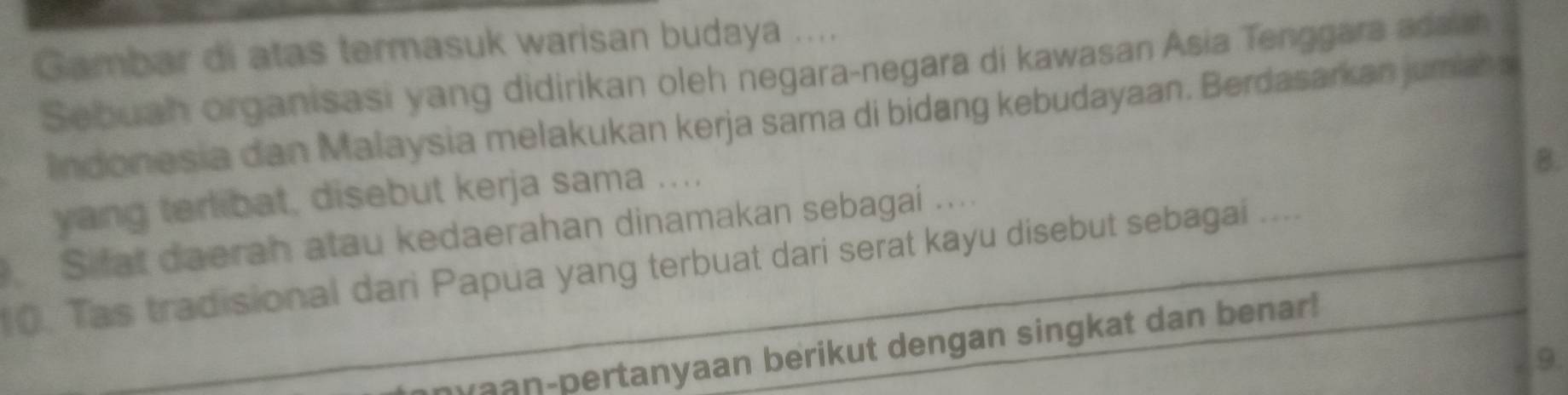 Gambar di atas termasuk warisan budaya .... 
Sebuah organisasi yang didirikan oleh negara-negara di kawasan Asia Tenggara adaish 
Indonesia dan Malaysia melakukan kerja sama di bidang kebudayaan. Berdasarkan jumiah s 
yang terlibat, disebut kerja sama .... 
B. 
Sifat daerah atau kedaerahan dinamakan sebagai .... 
0. Tas tradisional dari Papua yang terbuat dari serat kayu disebut sebagai .... 
yaan-pertanyaan berikut dengan singkat dan benar! 
9.