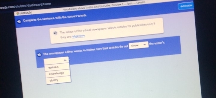 Ready Vocabulary about Truths and Untruths: Preview = = Quiz = Level G
Complete the sentence with the correct words. GLOSSARY
The editor of the school newspaper selects articles for publication only if
they are objective.
The newspaper editor wants to makes sure that articles do not show the writer's
opinion
knowledge
abillity
