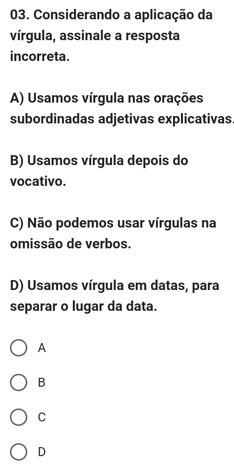 Considerando a aplicação da
vírgula, assinale a resposta
incorreta.
A) Usamos vírgula nas orações
subordinadas adjetivas explicativas
B) Usamos vírgula depois do
vocativo.
C) Não podemos usar vírgulas na
omissão de verbos.
D) Usamos vírgula em datas, para
separar o lugar da data.
A
B
C
D