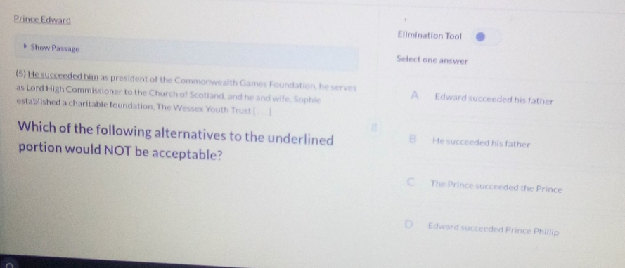 Prince Edward Elimination Tool
Show Passage Select one answer
(5) He succeeded him as president of the Commonwealth Games Foundation, he serves A Edward succeeded his father
as Lord High Commissioner to the Church of Scotland, and he and wife. Sophie
established a charitable foundation, The Wessex Youth Trust [ . . ]
Which of the following alternatives to the underlined B He succeeded his father
portion would NOT be acceptable?
C The Prince succeeded the Prince
Edward succeeded Prince Phillip