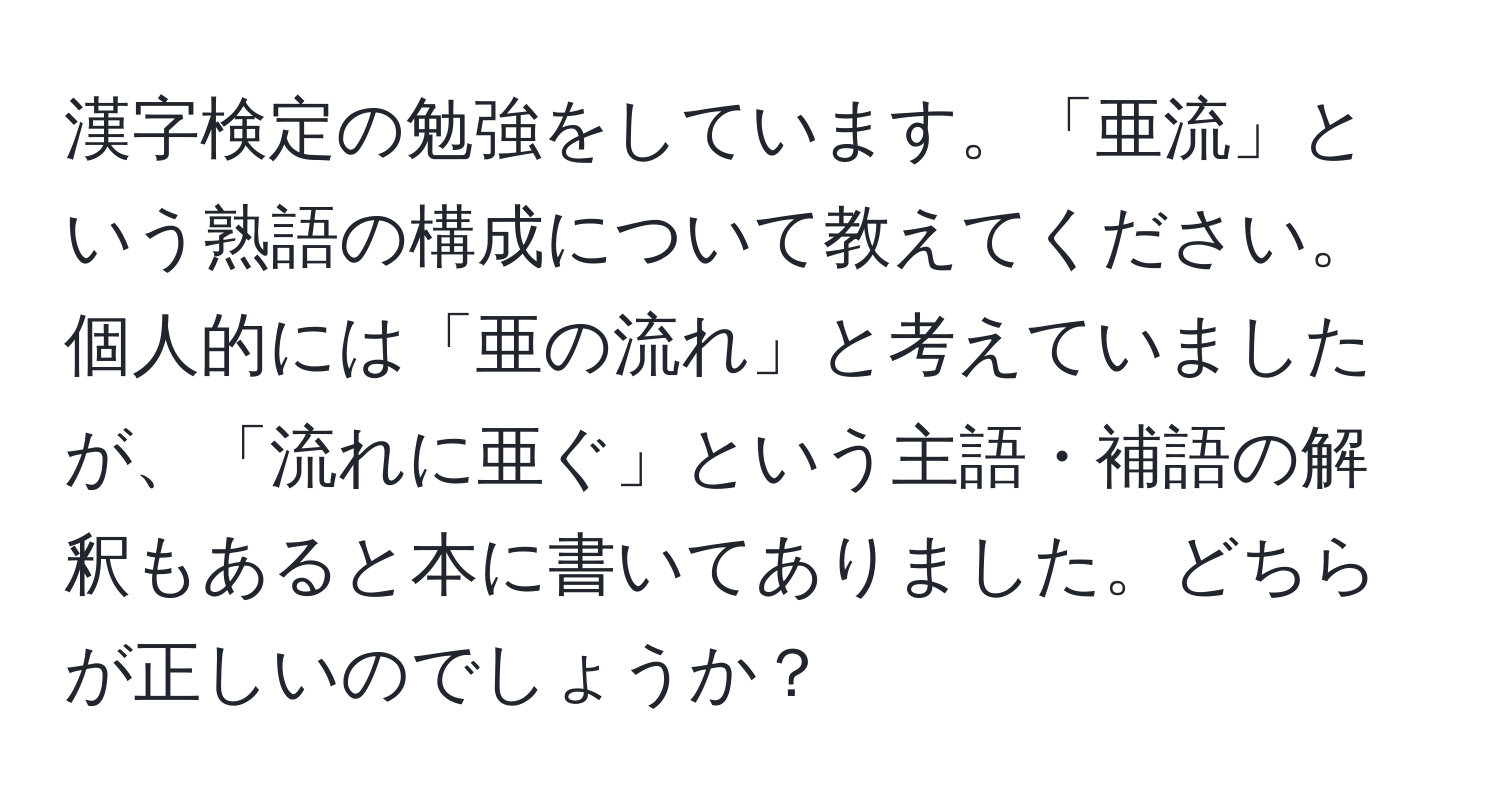 漢字検定の勉強をしています。「亜流」という熟語の構成について教えてください。個人的には「亜の流れ」と考えていましたが、「流れに亜ぐ」という主語・補語の解釈もあると本に書いてありました。どちらが正しいのでしょうか？