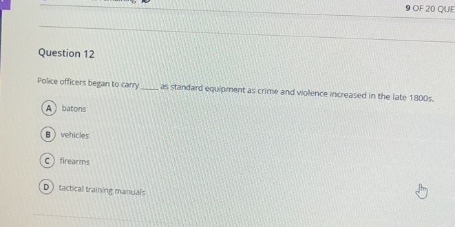 OF 20 QUE
Question 12
Police officers began to carry_ as standard equipment as crime and violence increased in the late 1800s.
A batons
B  vehicles
Cfirearms
D tactical training manuals