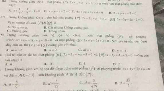 16: Trong không gian Oxyz, mật pháng (P): 2x+y+z-2=0 song song với mặt phàng nào dưới
dây?
A. x+ 1/2  1 - 1/2 z-1=0. B. x-y-z-2=0 .C. 4x+2y+2z+4=0. D. 2x+y+z-2=0.
17: Trong không gian Oxyz , cho hai mặt phẳng (P): :2x-3y+z-4=0;(2) 5x-3y-2z-7=0
Vị trí tương đổi của (P)&(Q) là
A. Song song. B. Cất nhưng không vuông góc.
C. Vuông gốc. D. Trùng nhau.
18: Trong không gian với hệ tọa độ Oxyz, cho mặt phẳng (P) có phương
trình: mx+(m-1)y+z-10=0 và mặt phẳng (Q):2x+y-2z+3=0.  Với giá trị não của đưới
đây của m thì (P) và (Q) vuông góc với nhau
A. m=-2. B. m=2. C. m=1. D. m=-1.
9: Giá trị của m để hai mặt phẳng (α): 7x-3y+mz-3=0 và (beta ):x-3y+4z+5=0 vuông góc
với nhau là
A. 6 . B. -4. C. 1. D. 2 .
: Trong không gian với hệ tọa độ Oxyz , cho mặt phẳng (P) có phương trình: 3x+4y+2z+4=0
và điểm A(1;-2;3). Tính khoảng cách d từ A đến (P).
A. d= 5/9 . B. d= 5/29 . C. d= 5/sqrt(29) . D. d= sqrt(5)/3 .