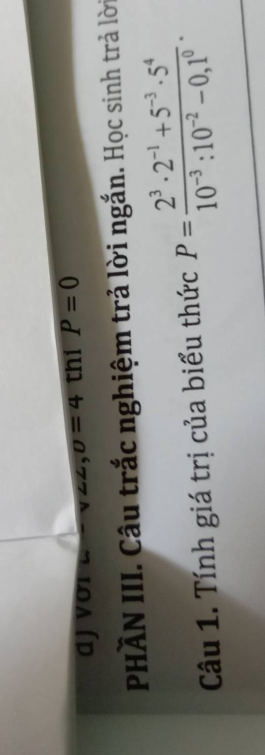 djvới ∠ =v∠ ∠ , 0=4 thi P=0
PHÀN III. Câu trắc nghiệm trả lời ngắn. Học sinh trả lời 
Câu 1. Tính giá trị của biểu thức P= (2^3· 2^(-1)+5^(-3)· 5^4)/10^(-3):10^(-2)-0,1^0 .