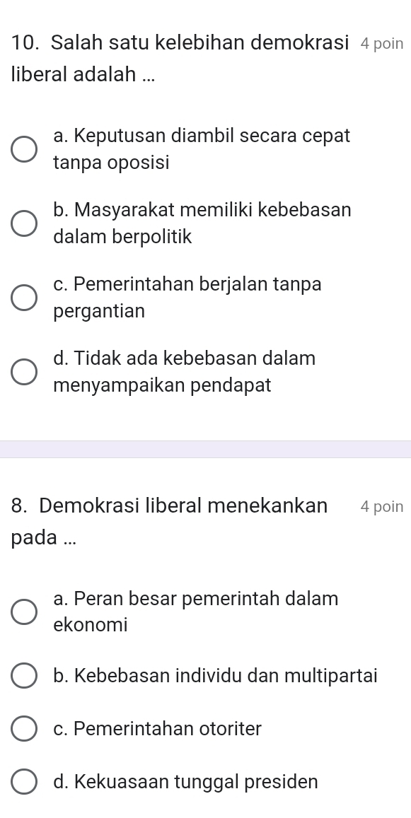 Salah satu kelebihan demokrasi 4 poin
liberal adalah ...
a. Keputusan diambil secara cepat
tanpa oposisi
b. Masyarakat memiliki kebebasan
dalam berpolitik
c. Pemerintahan berjalan tanpa
pergantian
d. Tidak ada kebebasan dalam
menyampaikan pendapat
8. Demokrasi liberal menekankan 4 poin
pada ...
a. Peran besar pemerintah dalam
ekonomi
b. Kebebasan individu dan multipartai
c. Pemerintahan otoriter
d. Kekuasaan tunggal presiden