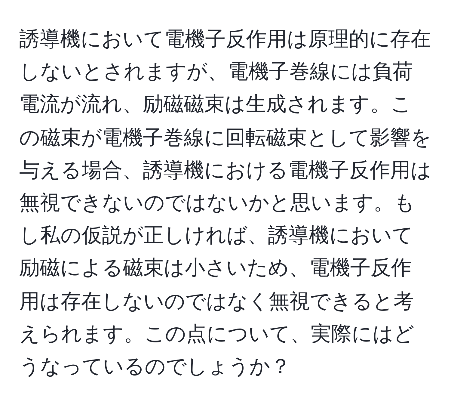 誘導機において電機子反作用は原理的に存在しないとされますが、電機子巻線には負荷電流が流れ、励磁磁束は生成されます。この磁束が電機子巻線に回転磁束として影響を与える場合、誘導機における電機子反作用は無視できないのではないかと思います。もし私の仮説が正しければ、誘導機において励磁による磁束は小さいため、電機子反作用は存在しないのではなく無視できると考えられます。この点について、実際にはどうなっているのでしょうか？