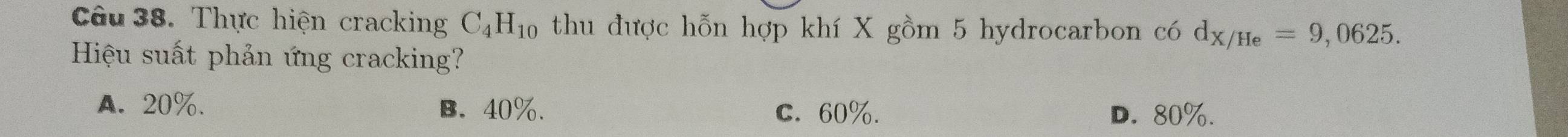 Thực hiện cracking C_4H_10 thu được hỗn hợp khí X gồm 5 hydrocarbon có d_X/He=9,0625. 
Hiệu suất phản ứng cracking?
A. 20%. B. 40%. C. 60%. D. 80%.