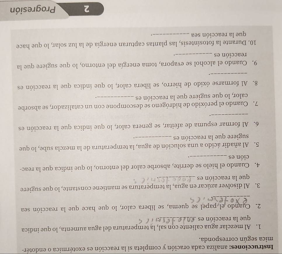 Instrucciones: analiza cada oración y completa si la reacción es exotérmica o endotér- 
mica según corresponda. 
1. Al mezclar agua caliente con sal, la temperatura del agua aumenta, lo que indica 
que la reacción es_ 
2. Cuando el papel se quema, se libera calor, lo que hace que la reacción sea 
_ 
3. Al disolver azúcar en agua, la temperatura se mantiene constante, lo que sugiere 
que la reacción es_ 
4. Cuando el hielo se derrite, absorbe calor del entorno, lo que indica que la reac- 
ción es _. 
5. Al añadir ácido a una solución de agua, la temperatura de la mezcla sube, lo que 
sugiere que la reacción es_ 
. 
6. Al formar espuma de afeitar, se genera calor, lo que indica que la reacción es 
_ 
. 
7. Cuando el peróxido de hidrógeno se descompone con un catalizador, se absorbe 
calor, lo que sugiere que la reacción es_ 
. 
8. Al formarse óxido de hierro, se libera calor, lo que indica que la reacción es 
_. 
9. Cuando el alcohol se evapora, toma energía del entorno, lo que sugiere que la 
reacción es _. 
10. Durante la fotosíntesis, las plantas capturan energía de la luz solar, lo que hace 
que la reacción sea_ 
. 
2 Progresión