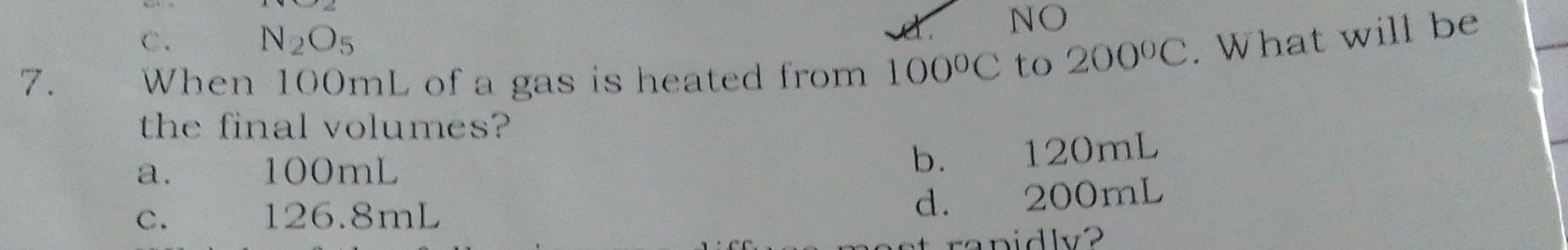 C. N_2O_5
NO
7. When 100mL of a gas is heated from 100°C to 200°C. What will be
the final volumes?
a. 100mL
b. 120mL
c. 126.8mL
d. 200mL
rapidly?