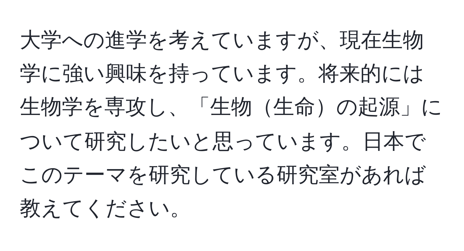 大学への進学を考えていますが、現在生物学に強い興味を持っています。将来的には生物学を専攻し、「生物生命の起源」について研究したいと思っています。日本でこのテーマを研究している研究室があれば教えてください。