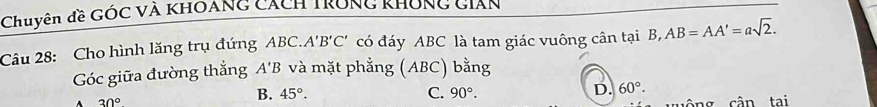 Chuyên đề Góc và khoảng cách trung không cian
Câu 28: Cho hình lăng trụ đứng ABC.. A'B'C' có đáy ABC là tam giác vuông cân tại B, AB=AA'=asqrt(2). 
Góc giữa đường thắng A'B và mặt phẳng (ABC) bằng
B. 45°. C. 90°. D. 60°.
30° ng cận tại