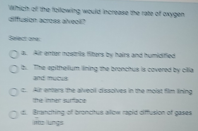 Which of the following would increase the rate of oxygen
diffusion across alveoli?
Salect one:
a. Air enter nostrils filters by hairs and humidified
b. The epithelium lining the bronchus is covered by cilia
and muçus
c. Air enters the alveoli dissolves in the moist film lining
the inner surface
d. Branching of bronchus allow rapid diffusion of gases
into lungs