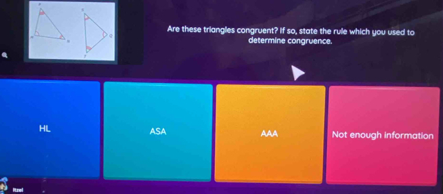 Are these triangles congruent? If so, state the rule which you used to
determine congruence.
ASA AAA
HL Not enough information
itzel