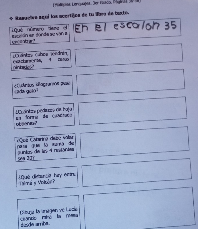 (Múltiples Lenguajes. 3er Grado. Páginas 36-38) 
Resuelve aquí los acertijos de tu libro de texto. 
¿Qué número tiene el 
escalón en donde se van a Eh e escalon 35
encontrar? 
¿Cuántos cubos tendrán, 
exactamente, 4 caras 
pintadas? 
¿Cuántos kilogramos pesa 
cada gato? 
Cuántos pedazos de hoja 
en forma de cuadrado 
obtienes? 
¿Qué Catarina debe volar 
para que la suma de 
puntos de las 4 restantes 
sea 20? 
¿Qué distancia hay entre 
Taimá y Volcán? 
Dibuja la imagen ve Lucía 
cuando mira la mesa 
desde arriba.