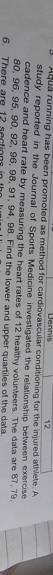 Dennis 
12 
3. Aqua running has been promoted as method for cardiovascular conditioning for the injured athlete. A 
study reported in the Journal of Sports Medicine investigated the relationship between exercise 
cadence and heart rate by measuring the heart rates of 12 healthy volunteers. The data are 87, 79,
80, 96, 95, 90, 92, 96, 98, 91, 94, 98. Find the lower and upper quartiles of the data. 
6. There are 12 sections in th