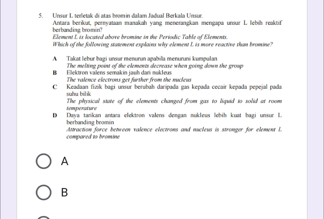 Unsur L terletak di atas bromin dalam Jadual Berkala Unsur.
Antara berikut, pernyataan manakah yang menerangkan mengapa unsur L lebih reaktif
berbanding bromin?
Element L is located above bromine in the Periodic Table of Elements.
Which of the following statement explains why element L is more reactive than bromine?
A Takat lebur bagi unsur menurun apabila menuruni kumpulan
The melting point of the elements decrease when going down the group
B Elektron valens semakin jauh dari nukleus
The valence electrons get further from the nucleus
C Keadaan fizik bagi unsur berubah daripada gas kepada cecair kepada pepejal pada
suhu bilik
The physical state of the elements changed from gas to liquid to solid at room
temperature
D Daya tarikan antara elektron valens dengan nukleus lebih kuat bagi unsur L
berbanding bromin
Attraction force between valence electrons and nucleus is stronger for element L
compared to bromine
A
B