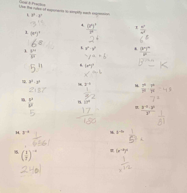 Goal 8 Practice 
Use the rules of exponents to simplify each expression, 
1 3^5· 3^7
4. frac (2^5)^32^9
7.  n^c/n^d 
2. (6^4)^2
5. y^a· y^b 8. 
3.  5^(14)/5^3  frac (b^n)^mb^k
6. (x^a)^b
12, 3^2· 3^5 14. 2^(-5) 16.  7^5/7^2 ·  7^3/7^4 
13.  5^3/5^2 
15. 17°
17.  (3^(-2)· 3^5)/3^7 
14. 3^(-8) 16, 5^(-2x)
15. ( 1/7 )^-4
17. (x^(-3))^4