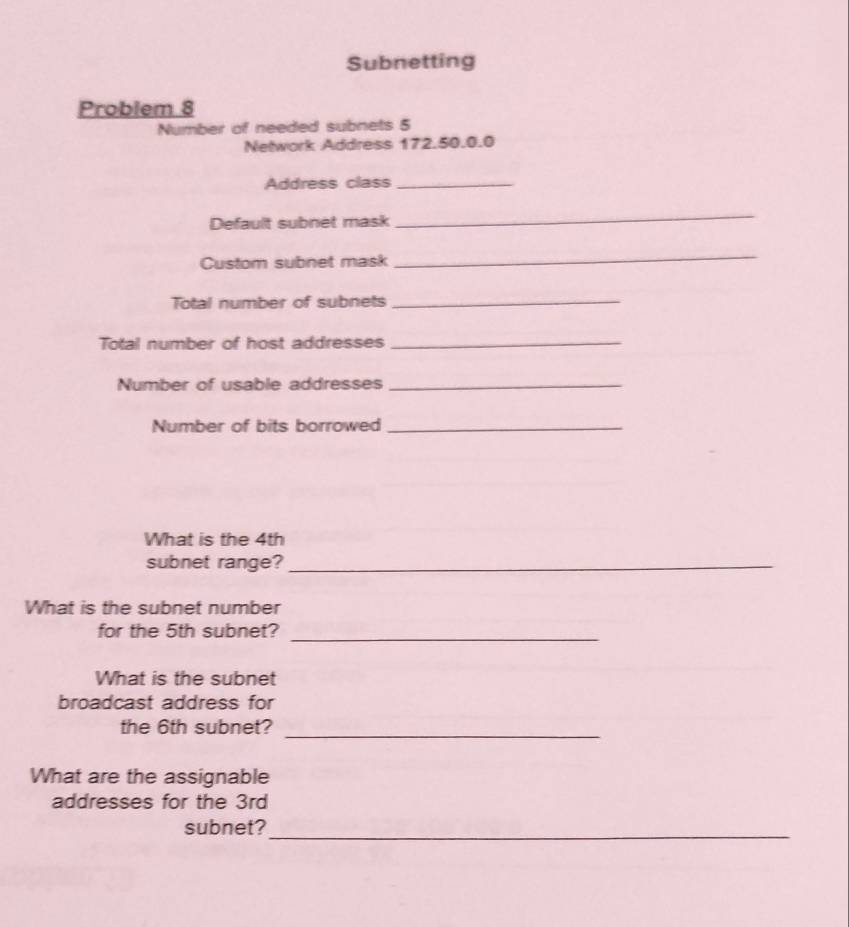 Subnetting 
Problem 8 
Number of needed subnets 5
Network Address 172.50.0.0
Address class_ 
Default subnet mask 
_ 
Custom subnet mask 
_ 
Total number of subnets_ 
Total number of host addresses_ 
Number of usable addresses_ 
Number of bits borrowed_ 
What is the 4th
subnet range?_ 
What is the subnet number 
for the 5th subnet?_ 
What is the subnet 
broadcast address for 
the 6th subnet?_ 
What are the assignable 
addresses for the 3rd
subnet?_
