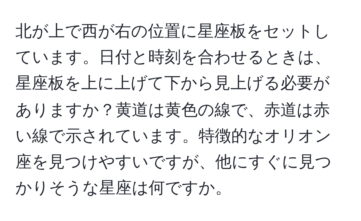 北が上で西が右の位置に星座板をセットしています。日付と時刻を合わせるときは、星座板を上に上げて下から見上げる必要がありますか？黄道は黄色の線で、赤道は赤い線で示されています。特徴的なオリオン座を見つけやすいですが、他にすぐに見つかりそうな星座は何ですか。