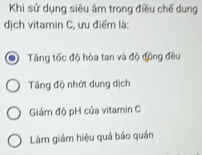 Khi sử dụng siêu âm trong điều chế dung
dịch vitamin C, ưu điểm là:
Tăng tốc độ hòa tan và độ động đều
Tăng độ nhớt dung dịch
Giảm độ pH của vitamin C
Làm giảm hiệu quả bảo quản