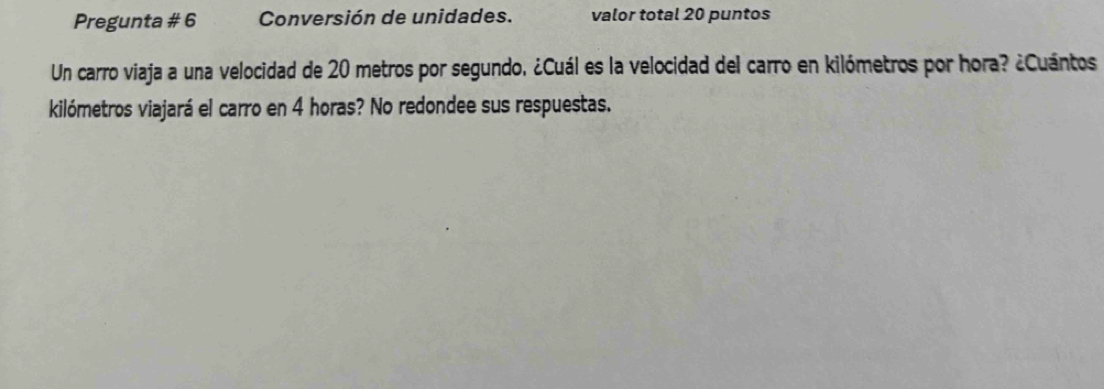 Pregunta # 6 Conversión de unidades. valor total 20 puntos 
Un carro viaja a una velocidad de 20 metros por segundo, ¿Cuál es la velocidad del carro en kilómetros por hora? ¿Cuántos 
kilómetros viajará el carro en 4 horas? No redondee sus respuestas.