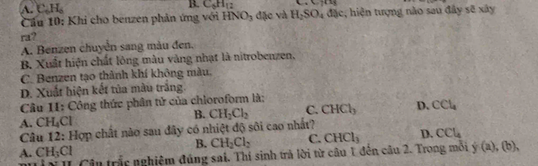 B. C_6H_12
A. C_6H_6 ,C718
Cầu 10: Khi cho benzen phản ứng với HNO_3 đặc và H_2SO_4 :, hiện tượng nào sau đây sẽ xây
ra?
A. Benzen chuyền sang màu đen.
B. Xuất hiện chất lông màu vàng nhạt là nitrobenzen,
C. Benzen tạo thành khí không màu,
D. Xuất hiện kết tủa màu trăng.
Câu 11: Công thức phân tử của chioroform là:
B. CH_2Cl_2
C. CHCl_3
D. CCl_4
A. CH_4Cl
Câu 12: Hợp chất nào sau đây có nhiệt độ sôi cao nhất?
D. CCl_4
B. CH_2Cl_2
C. CHCl_3
A. CH_3Cl
* II Cận trắc nghiệm đúng sai. Thí sinh trả lời từ câu 1 đến câu 2. Trong mỗi y(a), (b),