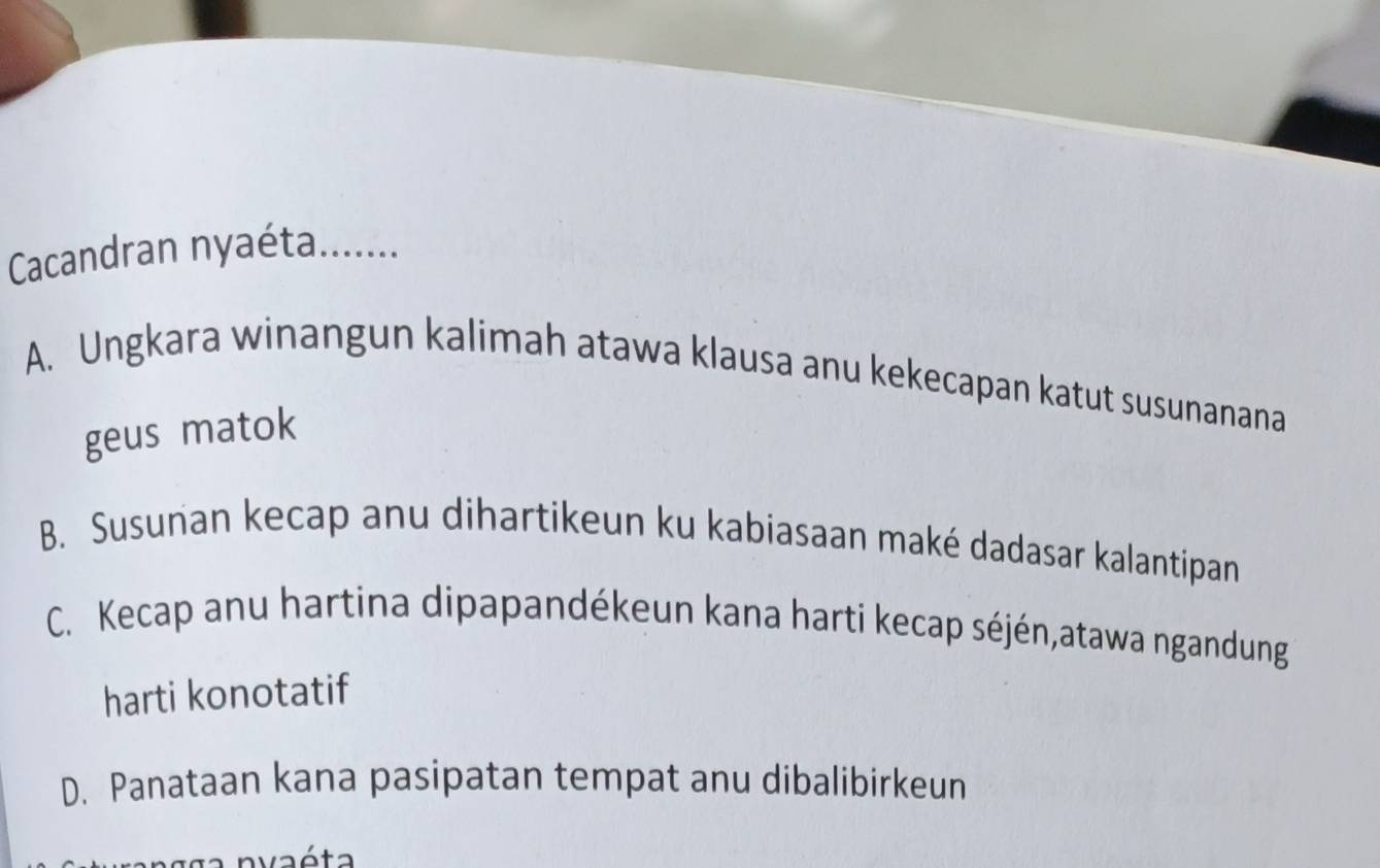 Cacandran nyaéta.......
A. Ungkara winangun kalimah atawa klausa anu kekecapan katut susunanana
geus matok
B. Susunan kecap anu dihartikeun ku kabiasaan maké dadasar kalantipan
C. Kecap anu hartina dipapandékeun kana harti kecap séjén,atawa ngandung
harti konotatif
D. Panataan kana pasipatan tempat anu dibalibirkeun
nvaéta