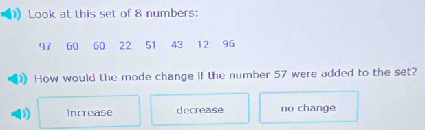 Look at this set of 8 numbers:
97 60 60 22 51 43 12 96
How would the mode change if the number 57 were added to the set?
increase decrease no change