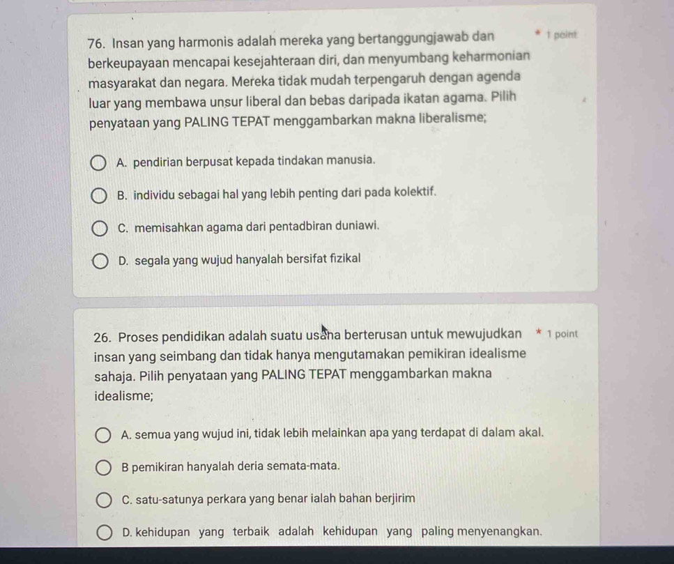 Insan yang harmonis adalah mereka yang bertanggungjawab dan 1 point:
berkeupayaan mencapai kesejahteraan diri, dan menyumbang keharmonian
masyarakat dan negara. Mereka tidak mudah terpengaruh dengan agenda
luar yang membawa unsur liberal dan bebas daripada ikatan agama. Pilih
penyataan yang PALING TEPAT menggambarkan makna liberalisme;
A. pendirian berpusat kepada tindakan manusia.
B. individu sebagai hal yang lebih penting dari pada kolektif.
C. memisahkan agama dari pentadbiran duniawi.
D. segala yang wujud hanyalah bersifat fizikal
26. Proses pendidikan adalah suatu usana berterusan untuk mewujudkan * 1 point
insan yang seimbang dan tidak hanya mengutamakan pemikiran idealisme
sahaja. Pilih penyataan yang PALING TEPAT menggambarkan makna
idealisme;
A. semua yang wujud ini, tidak lebih melainkan apa yang terdapat di dalam akal.
B pemikiran hanyalah deria semata-mata.
C. satu-satunya perkara yang benar ialah bahan berjirim
D. kehidupan yang terbaik adalah kehidupan yang paling menyenangkan.