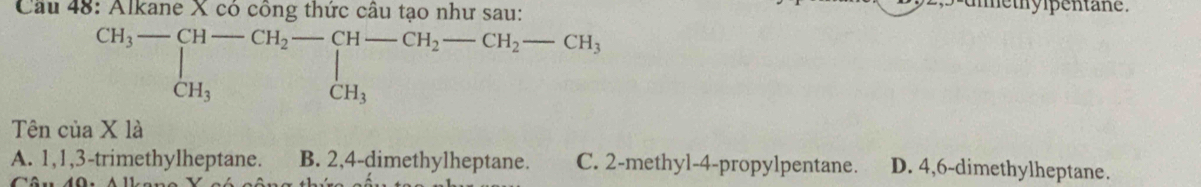 Cầu 48: Alkane X có công thức câu tạo như sau:
methylpentane .
beginarrayr CH_3-[H-CH_2-CH-CH_2-CH_2-CH_3-CH_3
Tên cua* 1a
A. 1, 1, 3 -trimethylheptane. B. 2, 4 -dimethylheptane. C. 2 -methyl- 4 -propylpentane. D. 4, 6 -dimethylheptane.