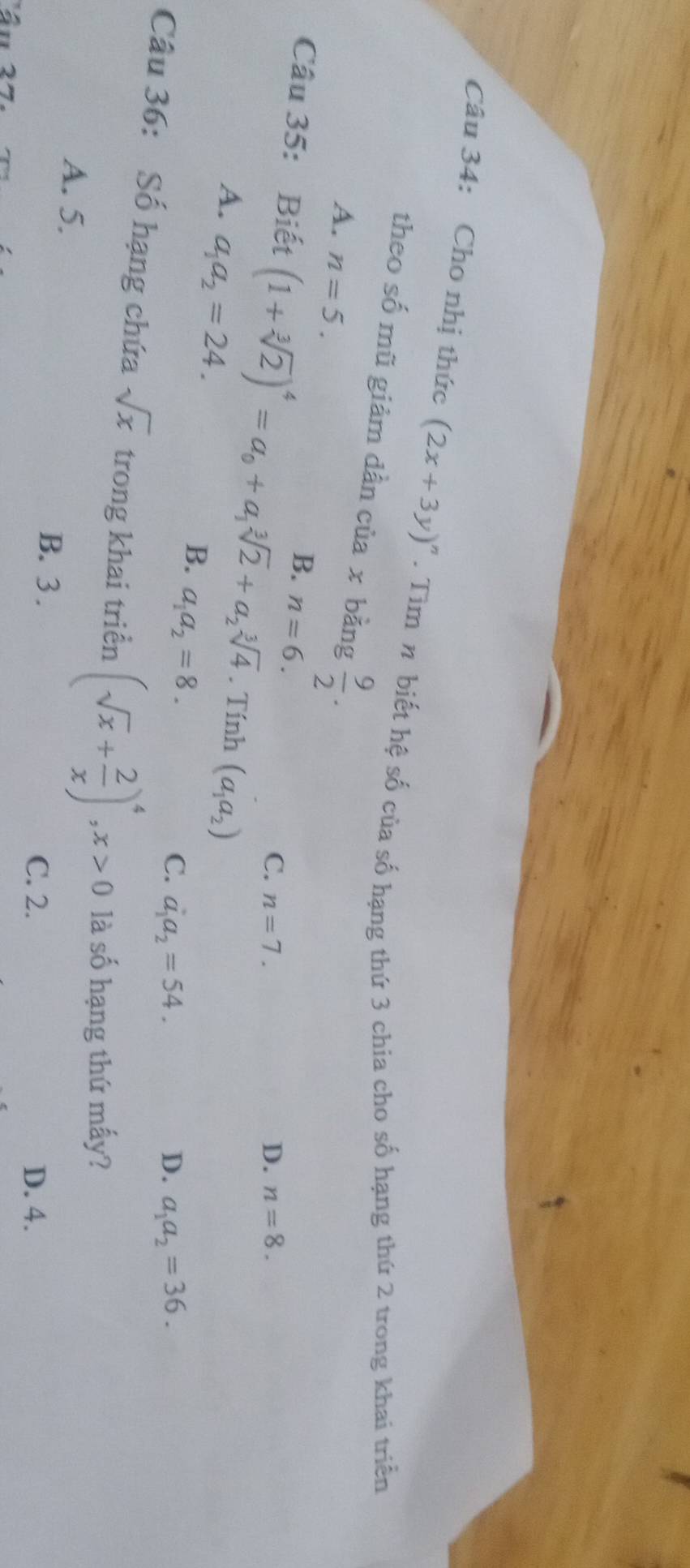 Cho nhị thức (2x+3y)^n. Tìm n biết hệ số của số hạng thứ 3 chia cho số hạng thứ 2 trong khai triển
theo số mũ giảm dần cia* b ăng  9/2 .
A. n=5. C. n=7.
B. n=6.
D. n=8. 
Câu 35: Biết (1+sqrt[3](2))^4=a_0+a_1sqrt[3](2)+a_2sqrt[3](4). Tính (a_1a_2)
A. a_1a_2=24.
B. a_1a_2=8.
C. a_1a_2=54. D. a_1a_2=36. 
Câu 36: Số hạng chứa sqrt(x) trong khai triển (sqrt(x)+ 2/x )^4, x>0 là số hạng thứ mấy?
A. 5.
B. 3. C. 2.
D. 4.