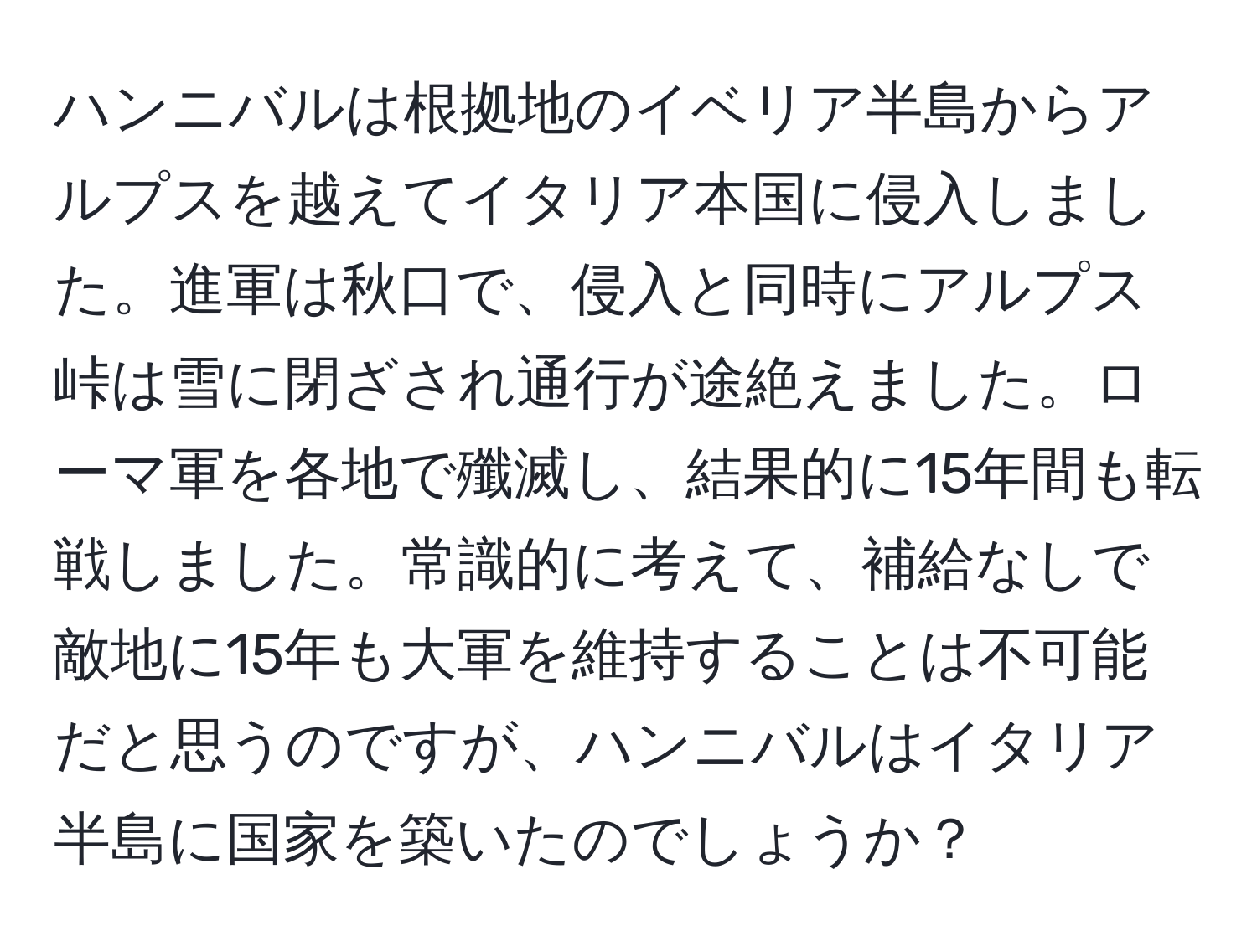 ハンニバルは根拠地のイベリア半島からアルプスを越えてイタリア本国に侵入しました。進軍は秋口で、侵入と同時にアルプス峠は雪に閉ざされ通行が途絶えました。ローマ軍を各地で殲滅し、結果的に15年間も転戦しました。常識的に考えて、補給なしで敵地に15年も大軍を維持することは不可能だと思うのですが、ハンニバルはイタリア半島に国家を築いたのでしょうか？