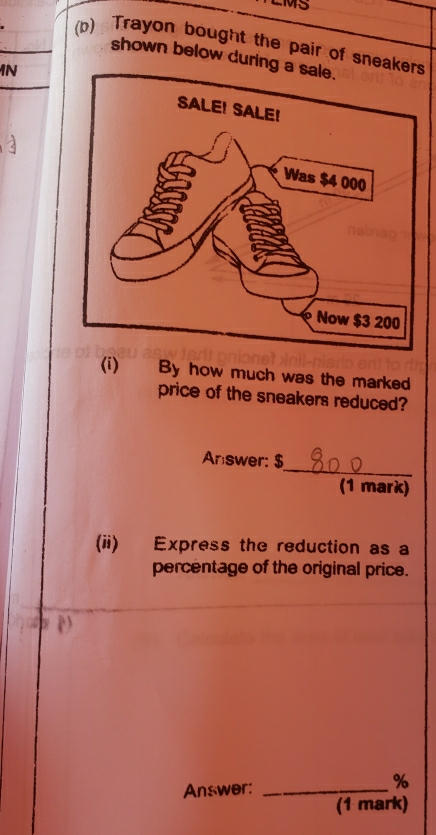 M5 
(b) Trayon bought the pair of sneakers 
shown below during a sale. 
N 
(i) By how much was the marked 
price of the sneakers reduced? 
_ 
Answer: $
(1 mark) 
(ii) Express the reduction as a 
percentage of the original price. 
Answer:_
%
(1 mark)