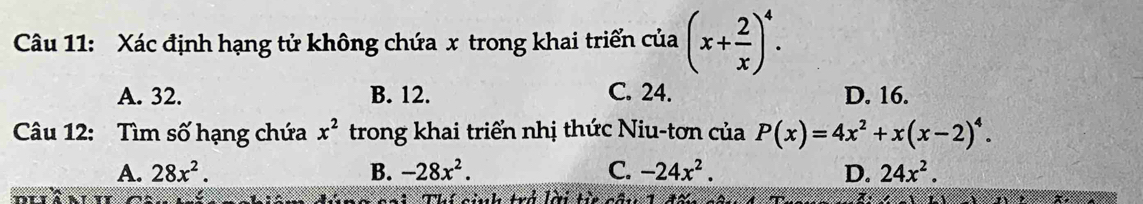 Xác định hạng tử không chứa x trong khai triển của (x+ 2/x )^4.
A. 32. B. 12. C. 24. D. 16.
Câu 12: Tìm số hạng chứa x^2 trong khai triển nhị thức Niu-tơn của P(x)=4x^2+x(x-2)^4.
A. 28x^2. B. -28x^2. C. -24x^2. D. 24x^2. 
cai Thí cinh trở lời t câu 1 đấn