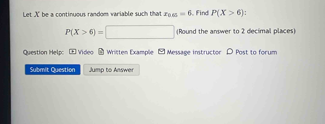 Let X be a continuous random variable such that x_0.65=6. Find P(X>6)
P(X>6)=□ (Round the answer to 2 decimal places) 
Question Help: Video Written Example Message instructor D Post to forum 
Submit Question Jump to Answer