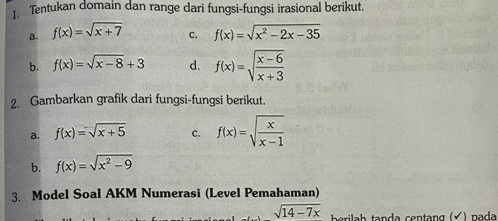 Tentukan domain dan range dari fungsi-fungsi irasional berikut. 
a. f(x)=sqrt(x+7) f(x)=sqrt(x^2-2x-35)
C. 
b. f(x)=sqrt(x-8)+3 d. f(x)=sqrt(frac x-6)x+3
2. Gambarkan grafik dari fungsi-fungsi berikut. 
a. f(x)=sqrt(x+5)
C. f(x)=sqrt(frac x)x-1
b. f(x)=sqrt(x^2-9)
3. Model Soal AKM Numerasi (Level Pemahaman)
sqrt(14-7x) erilah tanda centang (√) pada