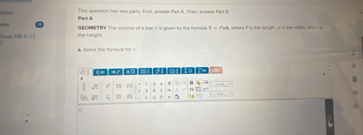 This question has two parts. First, answer Part A. Then, answer Part B. 
dules Part A 
ides 15 GEOMETRY The volume of a box V is given by the formula V=ell wh , where 6 is the length, w is the width, and h is 
Graw Hill K-12 the height. 
a. Solve the formula for h.
sqrt(□ ) E∞ 4 / an I D♂】(O)]Σ∪ C im 
 □ /□   sqrt(□ ) □° (□) [0] 5 Ø B Font... 
x ± E C ∞ 1b
sqrt[□](□ ) q_0 [0] (0) ÷ 11 n π 16 == Säze 
D