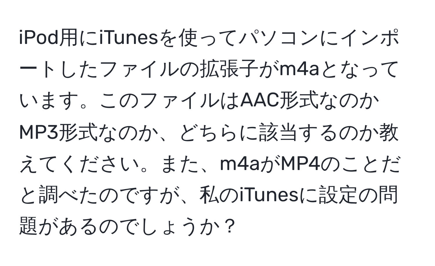 iPod用にiTunesを使ってパソコンにインポートしたファイルの拡張子がm4aとなっています。このファイルはAAC形式なのかMP3形式なのか、どちらに該当するのか教えてください。また、m4aがMP4のことだと調べたのですが、私のiTunesに設定の問題があるのでしょうか？