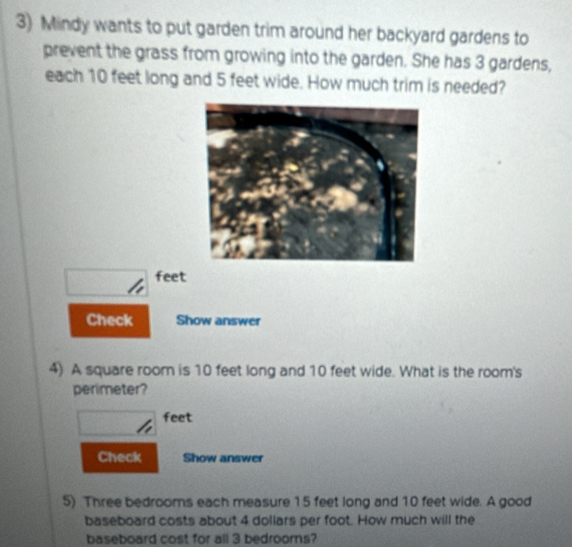 Mindy wants to put garden trim around her backyard gardens to 
prevent the grass from growing into the garden. She has 3 gardens, 
each 10 feet long and 5 feet wide. How much trim is needed?
feet
Check Show answer 
4) A square room is 10 feet long and 10 feet wide. What is the room's 
perimeter?
feet
Check Show answer 
5) Three bedrooms each measure 15 feet long and 10 feet wide. A good 
baseboard costs about 4 dollars per foot. How much will the 
baseboard cost for all 3 bedrooms?