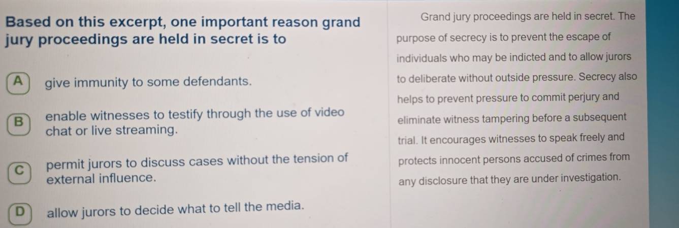 Based on this excerpt, one important reason grand Grand jury proceedings are held in secret. The
jury proceedings are held in secret is to purpose of secrecy is to prevent the escape of
individuals who may be indicted and to allow jurors
A) give immunity to some defendants. to deliberate without outside pressure. Secrecy also
helps to prevent pressure to commit perjury and
B enable witnesses to testify through the use of video eliminate witness tampering before a subsequent
chat or live streaming.
trial. It encourages witnesses to speak freely and
c permit jurors to discuss cases without the tension of protects innocent persons accused of crimes from
external influence.
any disclosure that they are under investigation.
D) allow jurors to decide what to tell the media.