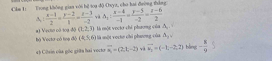 Trong không gian với hệ toạ độ Oxyz, cho hai đường thắng:
△ _1: (x-1)/2 = (y-2)/1 = (z-3)/-2  và △ _2: (x-4)/-1 = (y-5)/-2 = (z-6)/2 
a) Vectơ có toạ độ (1;2;3) là một vectơ chỉ phương của Δ.
b) Vectơ có toạ độ (4;5;6) là một vectơ chỉ phương của △ _2surd
c) Côsin của góc giữa hai vectơ vector u_1=(2;1;-2) và vector u_2=(-1;-2;2) bằng - 8/9 